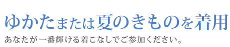 ゆかたまたは夏のきものを着用　あなたが一番輝ける着こなしでご参加ください。