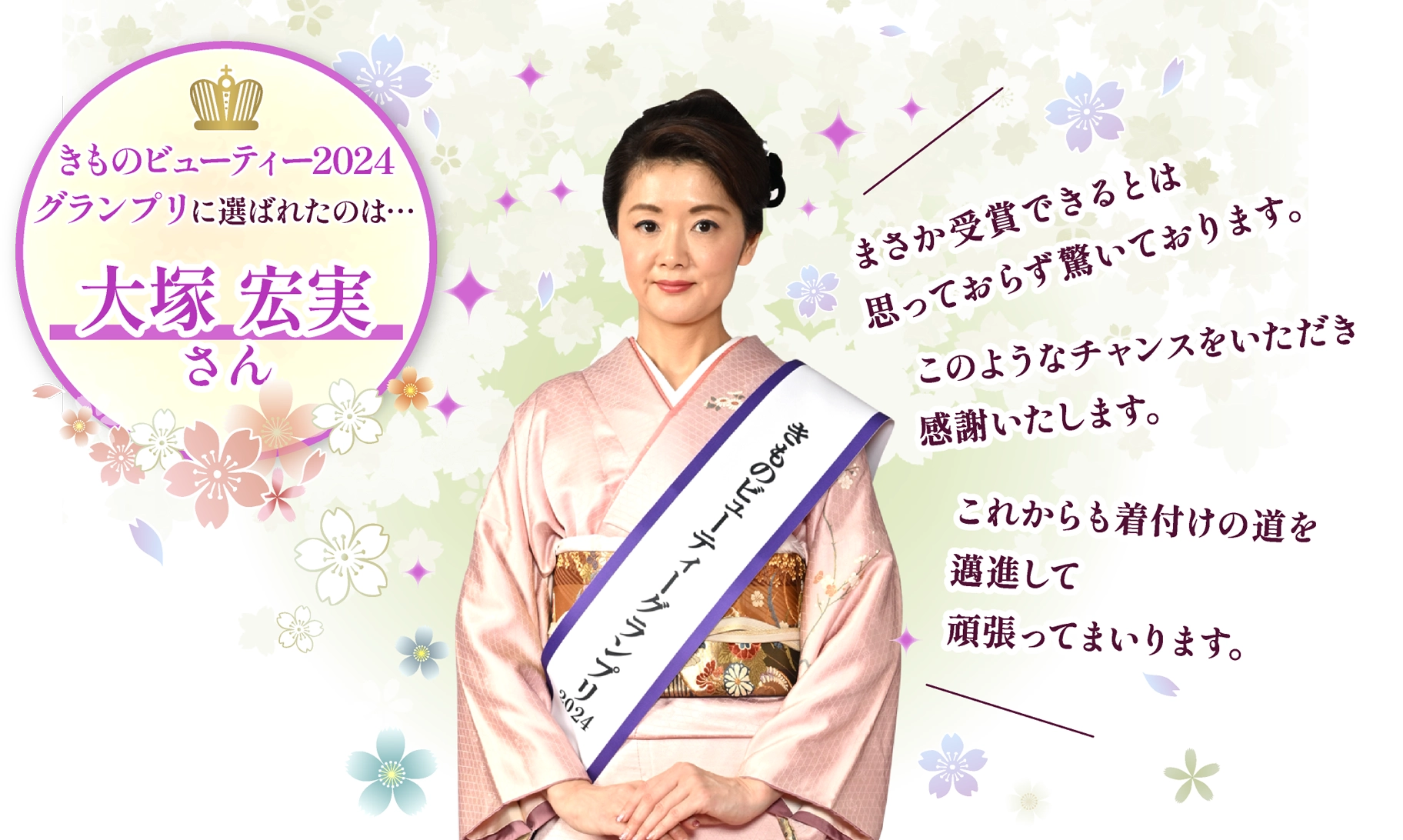 きものビューティー2024グランプリ　大塚宏実さん：まさか受賞できるとは思っておらず驚いております。このようなチャンスをいただき感謝いたします。これからも着付けの道を邁進して頑張ってまいります。