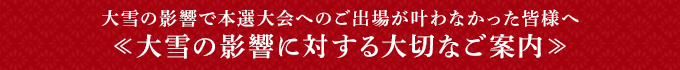 大雪の影響で本選大会へのご出場が叶わなかった皆様へ«大雪の影響に対する大切なご案内»